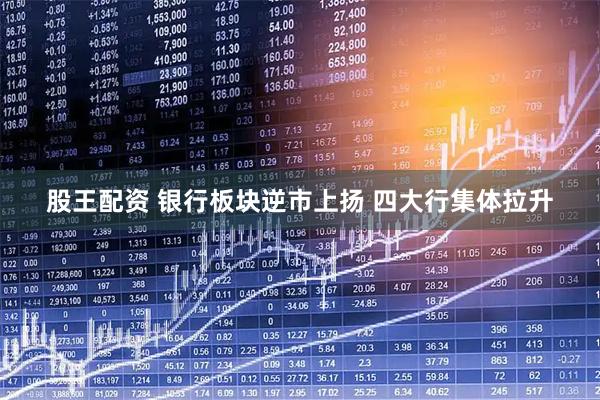 股王配资 银行板块逆市上扬 四大行集体拉升