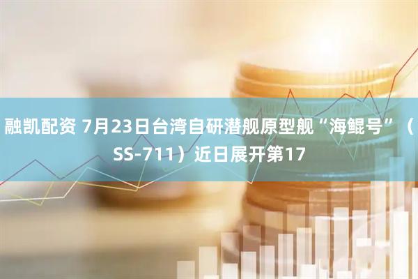 融凯配资 7月23日台湾自研潜舰原型舰“海鲲号”（SS-711）近日展开第17