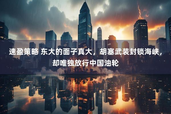 速盈策略 东大的面子真大，胡塞武装封锁海峡，却唯独放行中国油轮