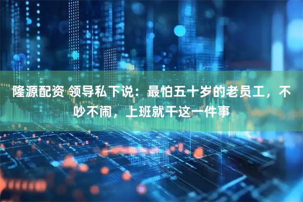 隆源配资 领导私下说：最怕五十岁的老员工，不吵不闹，上班就干这一件事